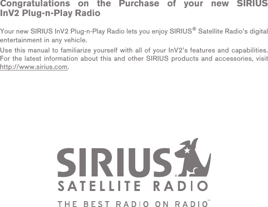 Congratulations on the Purchase of your new SIRIUS InV2 Plug-n-Play RadioYour new SIRIUS InV2 Plug-n-Play Radio lets you enjoy SIRIUS® Satellite Radio’s digital entertainment in any vehicle.Use this manual to familiarize yourself with all of your InV2’s features and capabilities. For the latest information about this and other SIRIUS products and accessories, visit http://www.sirius.com.