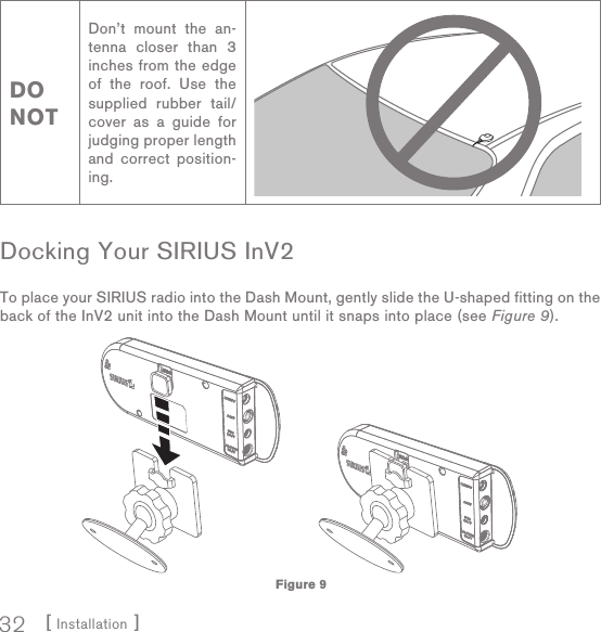 [ Installation ]32DO NOTDon’t mount the an-tenna closer than 3 inches from the edge of the roof. Use the supplied rubber tail/cover as a guide for judging proper length and correct position-ing.Docking Your SIRIUS InV2To place your SIRIUS radio into the Dash Mount, gently slide the U-shaped fitting on the back of the InV2 unit into the Dash Mount until it snaps into place (see Figure 9).Figure 9