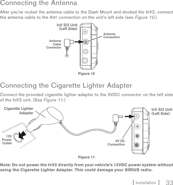 [ Installation ] 33Connecting the AntennaAfter you’ve routed the antenna cable to the Dash Mount and docked the InV2, connect the antenna cable to the ANT connection on the unit’s left side (see Figure 10.)Connecting the Cigarette Lighter AdapterConnect the provided cigarette lighter adapter to the 5VDC connector on the left side of the InV2 unit. (See Figure 11.)Note: Do not power the InV2 directly from your vehicle’s 12VDC power system without using the Cigarette Lighter Adapter. This could damage your SIRIUS radio. AntennaConnectionInV SI2 Unit(Left Side)AntennaCableConnectorFigure 10InV SI2 Unit(Left Side)5V DCConnection12VPowerOutletCigarette LighterAdapterFigure 11