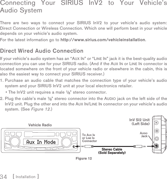 [ Installation ]34Connecting Your SIRIUS InV2 to Your Vehicle’s Audio SystemThere are two ways to connect your SIRIUS InV2 to your vehicle’s audio system: Direct Connection or Wireless Connection. Which one will perform best in your vehicle depends on your vehicle’s audio system. For the latest information go to http://www.sirius.com/vehicleinstallation.Direct Wired Audio ConnectionIf your vehicle’s audio system has an “AUX IN” or “LINE IN” jack it is the best-quality audio connection you can use for your SIRIUS radio. (And if the AUX IN or LINE IN connector is located somewhere on the front of your vehicle radio or elsewhere in the cabin, this is also the easiest way to connect your SIRIUS receiver.)1.  Purchase an audio cable that matches the connection type of your vehicle’s audio system and your SIRIUS InV2 unit at your local electronics retailer.   • The InV2 unit requires a male 1/8” stereo connector. 2.  Plug the cable’s male 1/8” stereo connector into the AUDIO jack on the left side of the InV2 unit. Plug the other end into the AUX IN/LINE IN connector on your vehicle’s audio system. (See Figure 12.)Stereo Cable(Sold Separately)AUDIOJackVehicle RadioTo AUX INor LINE INConnectorInV SI2 Unit(Left Side)Figure 12