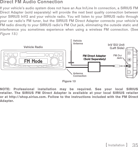 [ Installation ] 35Direct FM Audio ConnectionIf your vehicle’s audio system does not have an Aux In/Line In connection, a SIRIUS FM Direct Adapter (sold separately) will provide the next best quality connection between your SIRIUS InV2 and your vehicle radio. You will listen to your SIRIUS radio through your car radio’s FM tuner, but the SIRIUS FM Direct Adapter connects your vehicle’s FM radio directly to your SIRIUS radio’s FM Out jack, eliminating the outside static and interference you sometimes experience when using a wireless FM connection. (See Figure 13.)NOTE: Professional installation may be required. See your local SIRIUS retailer. The SIRIUS FM Direct Adapter is available at your local SIRIUS retailer or at http://shop.sirius.com. Follow to the instructions included with the FM Direct Adapter.Vehicle RadioAntennaConnectionVehicleAntennaFM OUTJackInV SI2 Unit(Left Side)FM Direct Adapter(Sold Separately)FM ModeFM ModeFigure 13