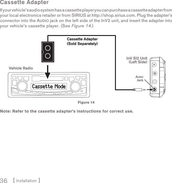 [ Installation ]36Cassette AdapterIf your vehicle’s audio system has a cassette player you can purchase a cassette adapter from your local electronics retailer or from SIRIUS at http://shop.sirius.com. Plug the adapter’s connector into the AUDIO jack on the left side of the InV2 unit, and insert the adapter into your vehicle’s cassette player. (See Figure 14.)Note: Refer to the cassette adapter’s instructions for correct use.Cassette ModeCassette ModeVehicle RadioCassette Adapter(Sold Separately)InV SI2 Unit(Left Side)AUDIOJackFigure 14