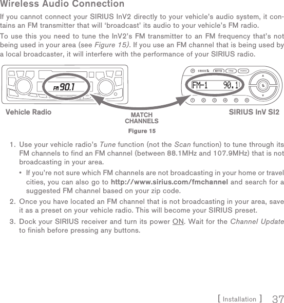 [ Installation ] 37Wireless Audio ConnectionIf you cannot connect your SIRIUS InV2 directly to your vehicle’s audio system, it con-tains an FM transmitter that will ‘broadcast’ its audio to your vehicle’s FM radio. To use this you need to tune the InV2’s FM transmitter to an FM frequency that’s not being used in your area (see Figure 15). If you use an FM channel that is being used by a local broadcaster, it will interfere with the performance of your SIRIUS radio. 1.  Use your vehicle radio’s Tune function (not the Scan function) to tune through its FM channels to find an FM channel (between 88.1MHz and 107.9MHz) that is not broadcasting in your area.   •   If you’re not sure which FM channels are not broadcasting in your home or travel cities, you can also go to http://www.sirius.com/fmchannel and search for a suggested FM channel based on your zip code.  2.  Once you have located an FM channel that is not broadcasting in your area, save it as a preset on your vehicle radio. This will become your SIRIUS preset.  3.  Dock your SIRIUS receiver and turn its power ON. Wait for the Channel Update to finish before pressing any buttons. SIRIUS InV SI2Vehicle Radio MATCHCHANNELSFigure 15