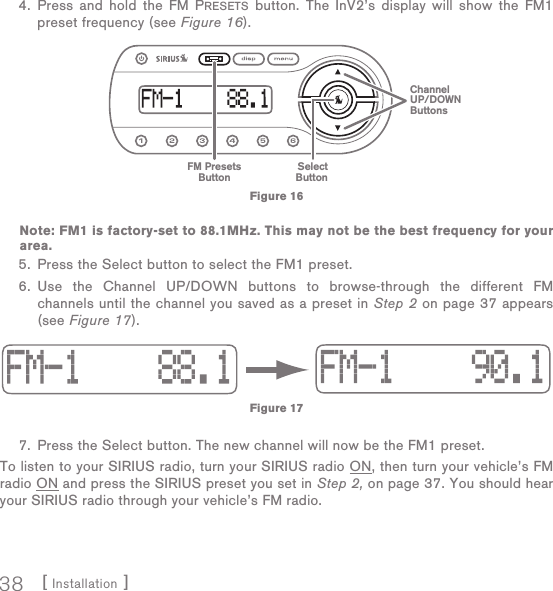 [ Installation ]38 4.  Press and hold the FM PRESETS button. The InV2’s display will show the FM1 preset frequency (see Figure 16).       Note: FM1 is factory-set to 88.1MHz. This may not be the best frequency for your area. 5.  Press the Select button to select the FM1 preset.  6.  Use the Channel UP/DOWN buttons to browse-through the different FM channels until the channel you saved as a preset in Step 2 on page 37 appears (see Figure 17). 7.  Press the Select button. The new channel will now be the FM1 preset.To listen to your SIRIUS radio, turn your SIRIUS radio ON, then turn your vehicle’s FM radio ON and press the SIRIUS preset you set in Step 2, on page 37. You should hear your SIRIUS radio through your vehicle’s FM radio.FM PresetsButtonSelectButtonChannelUP/DOWNButtonsFigure 16Figure 17