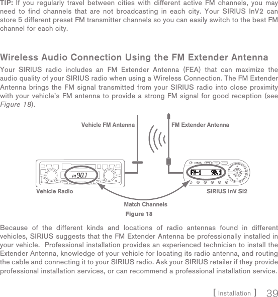 [ Installation ] 39TIP: If you regularly travel between cities with different active FM channels, you may need to find channels that are not broadcasting in each city. Your SIRIUS InV2 can store 5 different preset FM transmitter channels so you can easily switch to the best FM channel for each city.Wireless Audio Connection Using the FM Extender AntennaYour SIRIUS radio includes an FM Extender Antenna (FEA) that can maximize the audio quality of your SIRIUS radio when using a Wireless Connection. The FM Extender Antenna brings the FM signal transmitted from your SIRIUS radio into close proximity with your vehicle’s FM antenna to provide a strong FM signal for good reception (see Figure 18).  Because of the different kinds and locations of radio antennas found in different vehicles, SIRIUS suggests that the FM Extender Antenna be professionally installed in your vehicle.  Professional installation provides an experienced technician to install the Extender Antenna, knowledge of your vehicle for locating its radio antenna, and routing the cable and connecting it to your SIRIUS radio. Ask your SIRIUS retailer if they provide professional installation services, or can recommend a professional installation service.Vehicle Radio SIRIUS InV SI2FM Extender AntennaVehicle FM AntennaMatch ChannelsFigure 18