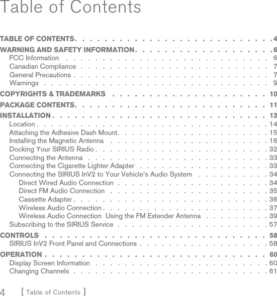 [ Table of Contents ]4Table of ContentsTABLE OF CONTENTS .   .   .   .   .   .   .   .   .   .   .   .   .   .   .   .   .   .   .   .   .   .   .   .   .   .   . 4WARNING AND SAFETY INFORMATION .   .   .   .   .   .   .   .   .   .   .   .   .   .   .   .   .   .   . 6FCC Information    .   .   .   .   .   .   .   .   .   .   .   .   .   .   .   .   .   .   .   .   .   .   .   .   .   .   .   .    6Canadian Compliance   .   .   .   .   .   .   .   .   .   .   .   .   .   .   .   .   .   .   .   .   .   .   .   .   .   .   7General Precautions .   .   .   .   .   .   .   .   .   .   .   .   .   .   .   .   .   .   .   .   .   .   .   .   .   .   .   7Warnings   .   .   .   .   .   .   .   .   .   .   .   .   .   .   .   .   .   .   .   .   .   .   .   .   .   .   .   .   .   .   .   9COPYRIGHTS &amp; TRADEMARKS    .   .   .   .   .   .   .   .   .   .   .   .   .   .   .   .   .   .   .   .   .   10PACKAGE CONTENTS .   .   .   .   .   .   .   .   .   .   .   .   .   .   .   .   .   .   .   .   .   .   .   .   .   .   11INSTALLATION .   .   .   .   .   .   .   .   .   .   .   .   .   .   .   .   .   .   .   .   .   .   .   .   .   .   .   .   .  13Location .   .   .   .   .   .   .   .   .   .   .   .   .   .   .   .   .   .   .   .   .   .   .   .   .   .   .   .   .   .   .   . 14Attaching the Adhesive Dash Mount .   .   .   .   .   .   .   .   .   .   .   .   .   .   .   .   .   .   .   .   . 15Installing the Magnetic Antenna    .   .   .   .   .   .   .   .   .   .   .   .   .   .   .   .   .   .   .   .   .   . 16Docking Your SIRIUS Radio .   .   .   .   .   .   .   .   .   .   .   .   .   .   .   .   .   .   .   .   .   .   .   . 32Connecting the Antenna   .   .   .   .   .   .   .   .   .   .   .   .   .   .   .   .   .   .   .   .   .   .   .   .   . 33Connecting the Cigarette Lighter Adapter   .   .   .   .   .   .   .   .   .   .   .   .   .   .   .   .   .   . 33Connecting the SIRIUS InV2 to Your Vehicle’s Audio System    .   .   .   .   .   .   .   .   .   . 34Direct Wired Audio Connection  .   .   .   .   .   .   .   .   .   .   .   .   .   .   .   .   .   .   .   .   . 34Direct FM Audio Connection   .   .   .   .   .   .   .   .   .   .   .   .   .   .   .   .   .   .   .   .   .   . 35Cassette Adapter .   .   .   .   .   .   .   .   .   .   .   .   .   .   .   .   .   .   .   .   .   .   .   .   .   .   . 36Wireless Audio Connection .   .   .   .   .   .   .   .   .   .   .   .   .   .   .   .   .   .   .   .   .   .   . 37Wireless Audio Connection  Using the FM Extender Antenna   .   .   .   .   .   .   .   .   . 39Subscribing to the SIRIUS Service  .   .   .   .   .   .   .   .   .   .   .   .   .   .   .   .   .   .   .   .   . 57CONTROLS   .   .   .   .   .   .   .   .   .   .   .   .   .   .   .   .   .   .   .   .   .   .   .   .   .   .   .   .   .   .   58SIRIUS InV2 Front Panel and Connections  .   .   .   .   .   .   .   .   .   .   .   .   .   .   .   .   .   . 58OPERATION  .   .   .   .   .   .   .   .   .   .   .   .   .   .   .   .   .   .   .   .   .   .   .   .   .   .   .   .   .   .   60Display Screen Information   .   .   .   .   .   .   .   .   .   .   .   .   .   .   .   .   .   .   .   .   .   .   .   . 60Changing Channels  .   .   .   .   .   .   .   .   .   .   .   .   .   .   .   .   .   .   .   .   .   .   .   .   .   .   . 61