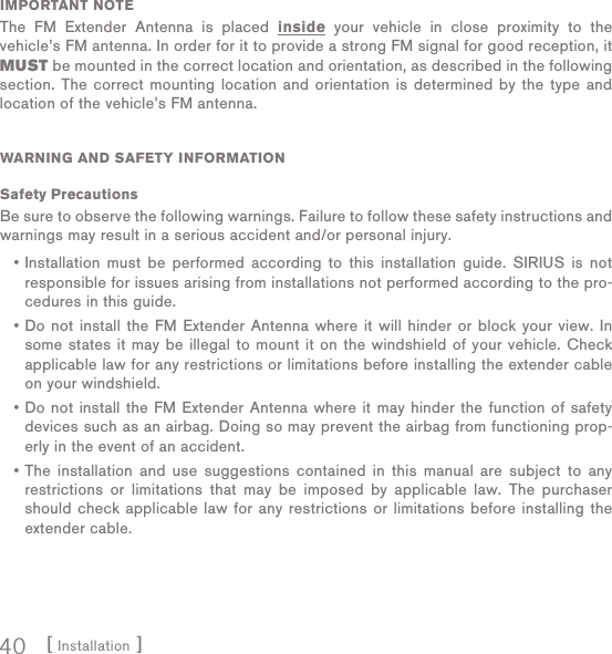 [ Installation ]40IMPORTANT NOTEThe FM Extender Antenna is placed inside your vehicle in close proximity to the vehicle’s FM antenna. In order for it to provide a strong FM signal for good reception, it MUST be mounted in the correct location and orientation, as described in the following section. The correct mounting location and orientation is determined by the type and location of the vehicle’s FM antenna.WARNING AND SAFETY INFORMATIONSafety PrecautionsBe sure to observe the following warnings. Failure to follow these safety instructions and warnings may result in a serious accident and/or personal injury.Installation must be performed according to this installation guide. SIRIUS is not responsible for issues arising from installations not performed according to the pro-cedures in this guide.Do not install the FM Extender Antenna where it will hinder or block your view. In some states it may be illegal to mount it on the windshield of your vehicle. Check applicable law for any restrictions or limitations before installing the extender cable on your windshield.Do not install the FM Extender Antenna where it may hinder the function of safety devices such as an airbag. Doing so may prevent the airbag from functioning prop-erly in the event of an accident.The installation and use suggestions contained in this manual are subject to any restrictions or limitations that may be imposed by applicable law. The purchaser should check applicable law for any restrictions or limitations before installing the extender cable.••••