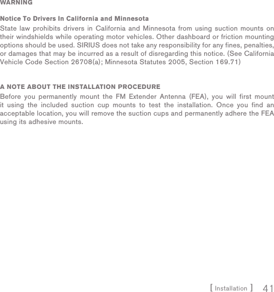 [ Installation ] 41WARNINGNotice To Drivers In California and MinnesotaState law prohibits drivers in California and Minnesota from using suction mounts on their windshields while operating motor vehicles. Other dashboard or friction mounting options should be used. SIRIUS does not take any responsibility for any fines, penalties, or damages that may be incurred as a result of disregarding this notice. (See California Vehicle Code Section 26708(a); Minnesota Statutes 2005, Section 169.71)A NOTE ABOUT THE INSTALLATION PROCEDUREBefore you permanently mount the FM Extender Antenna (FEA), you will first mount it using the included suction cup mounts to test the installation. Once you find an acceptable location, you will remove the suction cups and permanently adhere the FEA using its adhesive mounts.