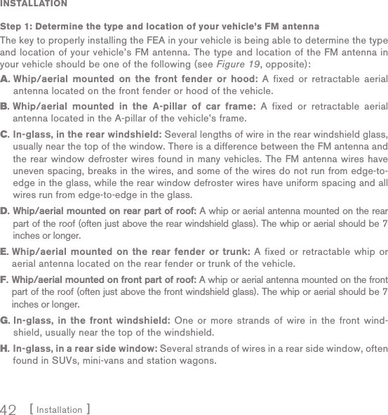 [ Installation ]42INSTALLATIONStep 1:  Determine the type and location of your vehicle’s FM antennaThe key to properly installing the FEA in your vehicle is being able to determine the type and location of your vehicle’s FM antenna. The type and location of the FM antenna in your vehicle should be one of the following (see Figure 19, opposite):A.  Whip/aerial mounted on the front fender or hood: A fixed or retractable aerial antenna located on the front fender or hood of the vehicle.B.  Whip/aerial mounted in the A-pillar of car frame: A fixed or retractable aerial antenna located in the A-pillar of the vehicle’s frame.C.  In-glass, in the rear windshield: Several lengths of wire in the rear windshield glass, usually near the top of the window. There is a difference between the FM antenna and the rear window defroster wires found in many vehicles. The FM antenna wires have uneven spacing, breaks in the wires, and some of the wires do not run from edge-to-edge in the glass, while the rear window defroster wires have uniform spacing and all wires run from edge-to-edge in the glass.D.  Whip/aerial  mounted on rear part of roof: A whip or aerial antenna mounted on the rear part of the roof (often just above the rear windshield glass). The whip or aerial should be 7 inches or longer.E.  Whip/aerial mounted on the rear fender or trunk: A fixed or retractable whip or aerial antenna located on the rear fender or trunk of the vehicle.F.  Whip/aerial mounted on front part of roof: A whip or aerial antenna mounted on the front part of the roof (often just above the front windshield glass). The whip or aerial should be 7 inches or longer.G.  In-glass, in the front windshield: One or more strands of wire in the front wind-shield, usually near the top of the windshield.H.  In-glass, in a rear side window: Several strands of wires in a rear side window, often found in SUVs, mini-vans and station wagons.