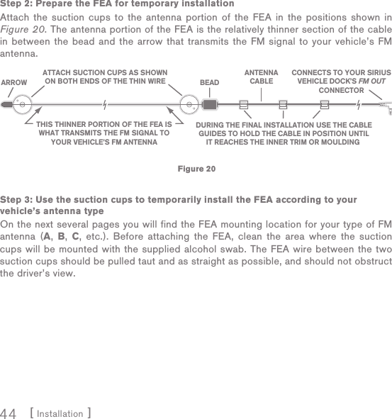 [ Installation ]44Step 2: Prepare the FEA for temporary installationAttach the suction cups to the antenna portion of the FEA in the positions shown in Figure 20. The antenna portion of the FEA is the relatively thinner section of the cable in between the bead and the arrow that transmits the FM signal to your vehicle’s FM antenna.Step 3: Use the suction cups to temporarily install the FEA according to your vehicle’s antenna typeOn the next several pages you will find the FEA mounting location for your type of FM antenna (A,  B,  C, etc.). Before attaching the FEA, clean the area where the suction cups will be mounted with the supplied alcohol swab. The FEA wire between the two suction cups should be pulled taut and as straight as possible, and should not obstruct the driver’s view.Figure 20ATTACH SUCTION CUPS AS SHOWNON BOTH ENDS OF THE THIN WIRETHIS THINNER PORTION OF THE FEA ISWHAT TRANSMITS THE FM SIGNAL TOYOUR VEHICLE’S FM ANTENNADURING THE FINAL INSTALLATION USE THE CABLEGUIDES TO HOLD THE CABLE IN POSITION UNTILIT REACHES THE INNER TRIM OR MOULDING CONNECTS TO YOUR SIRIUSVEHICLE DOCK’S FM OUTCONNECTORANTENNACABLEBEADARROW