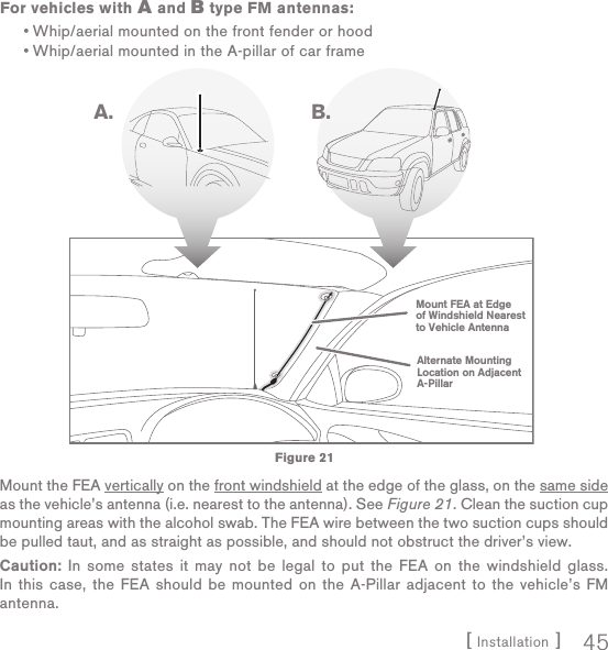 [ Installation ] 45For vehicles with A and B type FM antennas:Whip/aerial mounted on the front fender or hoodWhip/aerial mounted in the A-pillar of car frameMount the FEA vertically on the front windshield at the edge of the glass, on the same side as the vehicle’s antenna (i.e. nearest to the antenna). See Figure 21. Clean the suction cup mounting areas with the alcohol swab. The FEA wire between the two suction cups should be pulled taut, and as straight as possible, and should not obstruct the driver’s view.Caution: In some states it may not be legal to put the FEA on the windshield glass. In this case, the FEA should be mounted on the A-Pillar adjacent to the vehicle’s FM antenna.••Alternate MountingLocation on AdjacentA-PillarMount FEA at Edgeof Windshield Nearestto Vehicle AntennaA. B.Figure 21