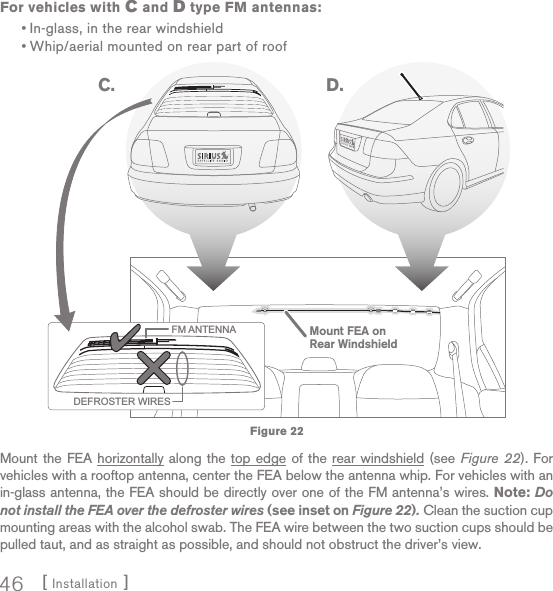 [ Installation ]46For vehicles with C and D type FM antennas:In-glass, in the rear windshieldWhip/aerial mounted on rear part of roofMount the FEA horizontally along the top edge of the rear windshield (see Figure 22). For vehicles with a rooftop antenna, center the FEA below the antenna whip. For vehicles with an in-glass antenna, the FEA should be directly over one of the FM antenna’s wires. Note: Do not install the FEA over the defroster wires (see inset on Figure 22). Clean the suction cup mounting areas with the alcohol swab. The FEA wire between the two suction cups should be pulled taut, and as straight as possible, and should not obstruct the driver’s view.••FM ANTENNADEFROSTER WIRESC. D.Mount FEA onRear WindshieldFigure 22