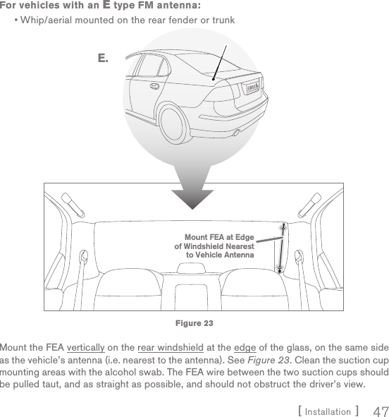 [ Installation ] 47For vehicles with an E type FM antenna:Whip/aerial mounted on the rear fender or trunkMount the FEA vertically on the rear windshield at the edge of the glass, on the same side as the vehicle’s antenna (i.e. nearest to the antenna). See Figure 23. Clean the suction cup mounting areas with the alcohol swab. The FEA wire between the two suction cups should be pulled taut, and as straight as possible, and should not obstruct the driver’s view.•Mount FEA at Edgeof Windshield Nearestto Vehicle AntennaE.Figure 23