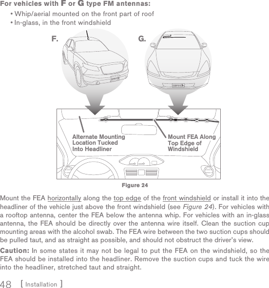 [ Installation ]48For vehicles with F or G type FM antennas:Whip/aerial mounted on the front part of roofIn-glass, in the front windshieldMount the FEA horizontally along the top edge of the front windshield or install it into the headliner of the vehicle just above the front windshield (see Figure 24). For vehicles with a rooftop antenna, center the FEA below the antenna whip. For vehicles with an in-glass antenna, the FEA should be directly over the antenna wire itself. Clean the suction cup mounting areas with the alcohol swab. The FEA wire between the two suction cups should be pulled taut, and as straight as possible, and should not obstruct the driver’s view.Caution: In some states it may not be legal to put the FEA on the windshield, so the FEA should be installed into the headliner. Remove the suction cups and tuck the wire into the headliner, stretched taut and straight.••Alternate MountingLocation TuckedInto HeadlinerMount FEA AlongTop Edge ofWindshieldF. G.Figure 24