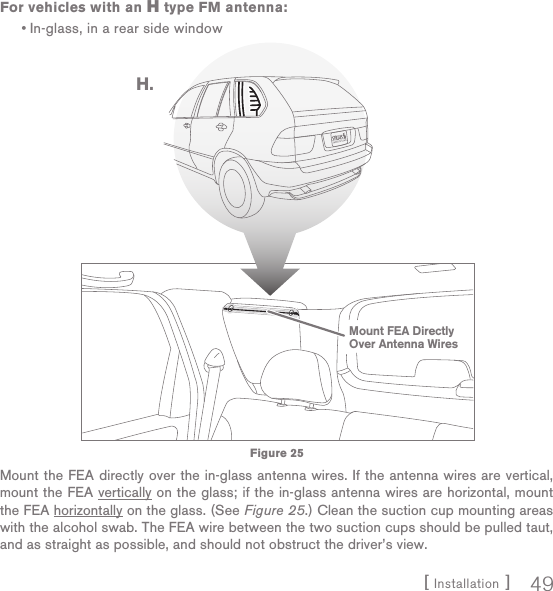 [ Installation ] 49For vehicles with an H type FM antenna:In-glass, in a rear side windowMount the FEA directly over the in-glass antenna wires. If the antenna wires are vertical, mount the FEA vertically on the glass; if the in-glass antenna wires are horizontal, mount the FEA horizontally on the glass. (See Figure 25.) Clean the suction cup mounting areas with the alcohol swab. The FEA wire between the two suction cups should be pulled taut, and as straight as possible, and should not obstruct the driver’s view.•H.Mount FEA DirectlyOver Antenna WiresFigure 25