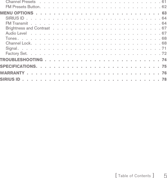 [ Table of Contents ] 5Channel Presets    .   .   .   .   .   .   .   .   .   .   .   .   .   .   .   .   .   .   .   .   .   .   .   .   .   .   .   . 61FM Presets Button .   .   .   .   .   .   .   .   .   .   .   .   .   .   .   .   .   .   .   .   .   .   .   .   .   .   .   . 62MENU OPTIONS  .   .   .   .   .   .   .   .   .   .   .   .   .   .   .   .   .   .   .   .   .   .   .   .   .   .   .   .   63SIRIUS ID  .   .   .   .   .   .   .   .   .   .   .   .   .   .   .   .   .   .   .   .   .   .   .   .   .   .   .   .   .   .   . 64FM Transmit   .   .   .   .   .   .   .   .   .   .   .   .   .   .   .   .   .   .   .   .   .   .   .   .   .   .   .   .   .   . 64Brightness and Contrast   .   .   .   .   .   .   .   .   .   .   .   .   .   .   .   .   .   .   .   .   .   .   .   .   . 67Audio Level    .   .   .   .   .   .   .   .   .   .   .   .   .   .   .   .   .   .   .   .   .   .   .   .   .   .   .   .   .   . 67Tones .   .   .   .   .   .   .   .   .   .   .   .   .   .   .   .   .   .   .   .   .   .   .   .   .   .   .   .   .   .   .   .   . 68Channel Lock .   .   .   .   .   .   .   .   .   .   .   .   .   .   .   .   .   .   .   .   .   .   .   .   .   .   .   .   .   . 68Signal .   .   .   .   .   .   .   .   .   .   .   .   .   .   .   .   .   .   .   .   .   .   .   .   .   .   .   .   .   .   .   .   . 71Factory Set .   .   .   .   .   .   .   .   .   .   .   .   .   .   .   .   .   .   .   .   .   .   .   .   .   .   .   .   .   .   . 72TROUBLESHOOTING  .   .   .   .   .   .   .   .   .   .   .   .   .   .   .   .   .   .   .   .   .   .   .   .   .   .   74SPECIFICATIONS .   .   .   .   .   .   .   .   .   .   .   .   .   .   .   .   .   .   .   .   .   .   .   .   .   .   .   .   75WARRANTY  .   .   .   .   .   .   .   .   .   .   .   .   .   .   .   .   .   .   .   .   .   .   .   .   .   .   .   .   .   .   76SIRIUS ID  .   .   .   .   .   .   .   .   .   .   .   .   .   .   .   .   .   .   .   .   .   .   .   .   .   .   .   .   .   .   .   78