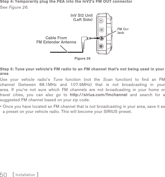 [ Installation ]50Step 4: Temporarily plug the FEA into the InV2’s FM OUT connectorSee Figure 26.Step 5: Tune your vehicle’s FM radio to an FM channel that’s not being used in your areaUse your vehicle radio’s Tune function (not the Scan function) to find an FM channel (between 88.1MHz and 107.9MHz) that is not broadcasting in your area. If you’re not sure which FM channels are not broadcasting in your home or travel cities, you can also go to http://sirius.com/fmchannel and search for a suggested FM channel based on your zip code.•  Once you have located an FM channel that is not broadcasting in your area, save it as a preset on your vehicle radio. This will become your SIRIUS preset.FM OUTJackCable FromFM Extender AntennaInV SI2 Unit(Left Side)Figure 26