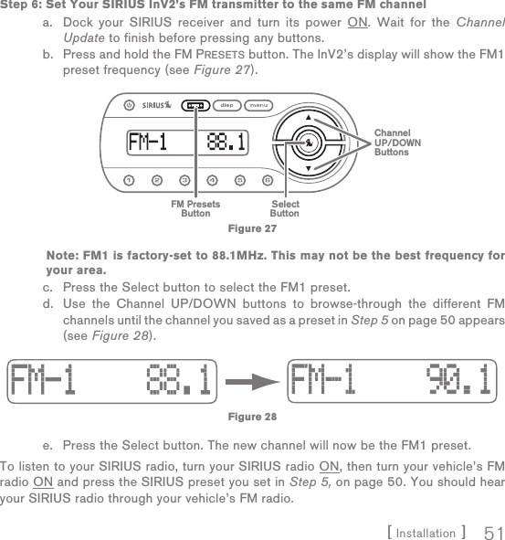 [ Installation ] 51Step 6: Set Your SIRIUS InV2’s FM transmitter to the same FM channela.  Dock your SIRIUS receiver and turn its power ON. Wait for the Channel Update to finish before pressing any buttons.b.  Press and hold the FM PRESETS button. The InV2’s display will show the FM1 preset frequency (see Figure 27).               Note: FM1 is factory-set to 88.1MHz. This may not be the best frequency for your area.c.  Press the Select button to select the FM1 preset. d.  Use the Channel UP/DOWN buttons to browse-through the different FM channels until the channel you saved as a preset in Step 5 on page 50 appears (see Figure 28).e.  Press the Select button. The new channel will now be the FM1 preset.To listen to your SIRIUS radio, turn your SIRIUS radio ON, then turn your vehicle’s FM radio ON and press the SIRIUS preset you set in Step 5, on page 50. You should hear your SIRIUS radio through your vehicle’s FM radio.FM PresetsButtonSelectButtonChannelUP/DOWNButtonsFigure 27Figure 28