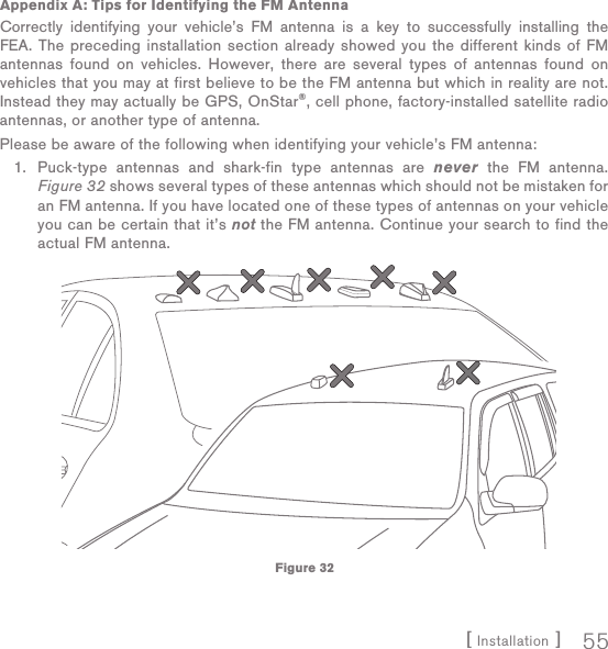 [ Installation ] 55Appendix A: Tips for Identifying the FM AntennaCorrectly identifying your vehicle’s FM antenna is a key to successfully installing the FEA. The preceding installation section already showed you the different kinds of FM antennas found on vehicles. However, there are several types of antennas found on vehicles that you may at first believe to be the FM antenna but which in reality are not. Instead they may actually be GPS, OnStar®, cell phone, factory-installed satellite radio antennas, or another type of antenna.Please be aware of the following when identifying your vehicle’s FM antenna:Puck-type antennas and shark-fin type antennas are never the FM antenna. Figure 32 shows several types of these antennas which should not be mistaken for an FM antenna. If you have located one of these types of antennas on your vehicle you can be certain that it’s not the FM antenna. Continue your search to find the actual FM antenna.1.Figure 32