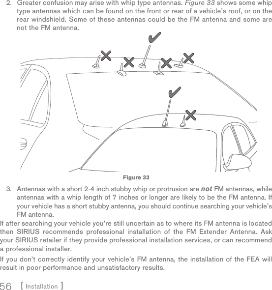 [ Installation ]56Greater confusion may arise with whip type antennas. Figure 33 shows some whip type antennas which can be found on the front or rear of a vehicle’s roof, or on the rear windshield. Some of these antennas could be the FM antenna and some are not the FM antenna.Antennas with a short 2-4 inch stubby whip or protrusion are not FM antennas, while antennas with a whip length of 7 inches or longer are likely to be the FM antenna. If your vehicle has a short stubby antenna, you should continue searching your vehicle’s FM antenna.If after searching your vehicle you’re still uncertain as to where its FM antenna is located then SIRIUS recommends professional installation of the FM Extender Antenna. Ask your SIRIUS retailer if they provide professional installation services, or can recommend a professional installer.If you don’t correctly identify your vehicle’s FM antenna, the installation of the FEA will result in poor performance and unsatisfactory results.2.3.Figure 33