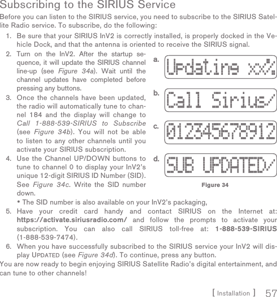 [ Installation ] 57Subscribing to the SIRIUS ServiceBefore you can listen to the SIRIUS service, you need to subscribe to the SIRIUS Satel-lite Radio service. To subscribe, do the following:Be sure that your SIRIUS InV2 is correctly installed, is properly docked in the Ve-hicle Dock, and that the antenna is oriented to receive the SIRIUS signal.Turn on the InV2. After the startup se-quence, it will update the SIRIUS channel line-up (see Figure 34a). Wait until the channel updates have completed before pressing any buttons.Once the channels have been updated, the radio will automatically tune to chan-nel 184 and the display will change to Call 1-888-539-SIRIUS to Subscribe (see  Figure 34b). You will not be able to listen to any other channels until you activate your SIRIUS subscription.Use the Channel UP/DOWN buttons to tune to channel 0 to display your InV2’s unique 12-digit SIRIUS ID Number (SID). See  Figure 34c. Write the SID number down.The SID number is also available on your InV2’s packaging, Have your credit card handy and contact SIRIUS on the Internet at: https://activate.siriusradio.com/ and follow the prompts to activate your subscription. You can also call SIRIUS toll-free at: 1-888-539-SIRIUS (1-888-539-7474).When you have successfully subscribed to the SIRIUS service your InV2 will dis-play UPDATED (see Figure 34d). To continue, press any button.You are now ready to begin enjoying SIRIUS Satellite Radio’s digital entertainment, and can tune to other channels!1.2.3.4.•5.6.a.b.c.d.Figure 34