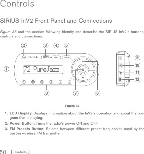 [ Controls ]58ControlsSIRIUS InV2 Front Panel and ConnectionsFigure 35 and the section following identify and describe the SIRIUS InV2’s buttons,  controls and connections. 1.  LCD Display: Displays information about the InV2’s operation and about the pro-gram that is playing. 2. Power Button: Turns the radio’s power ON and OFF. 3.  FM Presets Button: Selects between different preset frequencies used by the built-in wireless FM transmitter. 2 3 4 569101112178Figure 35