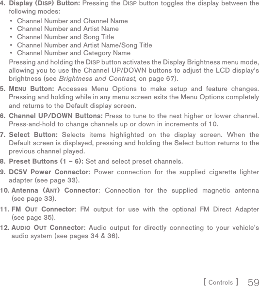 [ Controls ] 59 4.  Display (DISP) Button: Pressing the DISP button toggles the display between the following modes:Channel Number and Channel NameChannel Number and Artist NameChannel Number and Song TitleChannel Number and Artist Name/Song TitleChannel Number and Category Name   Pressing and holding the DISP button activates the Display Brightness menu mode, allowing you to use the Channel UP/DOWN buttons to adjust the LCD display’s brightness (see Brightness and Contrast, on page 67). 5.  MENU Button: Accesses Menu Options to make setup and feature changes. Pressing and holding while in any menu screen exits the Menu Options completely and returns to the Default display screen. 6.  Channel UP/DOWN Buttons: Press to tune to the next higher or lower channel.  Press-and-hold to change channels up or down in increments of 10. 7.  Select Button: Selects items highlighted on the display screen. When the Default screen is displayed, pressing and holding the Select button returns to the previous channel played.  8.  Preset Buttons (1 – 6): Set and select preset channels. 9.  DC5V Power Connector: Power connection for the supplied cigarette lighter adapter (see page 33). 10.  Antenna (ANT) Connector: Connection for the supplied magnetic antenna (see page 33). 11.  FM OUT Connector: FM output for use with the optional FM Direct Adapter (see page 35). 12.  AUDIO OUT Connector: Audio output for directly connecting to your vehicle’s audio system (see pages 34 &amp; 36).•••••