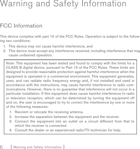 [ Warning and Safety Information ]6Warning and Safety InformationFCC InformationThis device complies with part 15 of the FCC Rules. Operation is subject to the follow-ing two conditions:This device may not cause harmful interference, andThis device must accept any interference received, including interference that may cause undesired operation.1.2.Note: This equipment has been tested and found to comply with the limits for a CLASS B digital device, pursuant to Part 15 of the FCC Rules. These limits are designed to provide reasonable protection against harmful interference when the equipment is operated in a commercial environment. This equipment generates, uses, and can radiate radio frequency energy and, if not installed and used in accordance with the instructions, may cause harmful interference to radio com-munications. However, there is no guarantee that interference will not occur in a particular installation. If this equipment does cause harmful interference to radio or television reception, which can be determined by turning the equipment off and on, the user is encouraged to try to correct the interference by one or more of the following measures:Reorient or relocate the receiving antenna.Increase the separation between the equipment and the receiver.Connect the equipment into an outlet on a circuit different from that to which the receiver is connected.Consult the dealer or an experienced radio/TV technician for help.1.2.3.4.