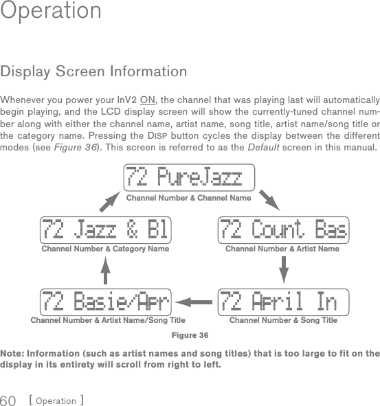 [ Operation ]60OperationDisplay  Screen InformationWhenever you power your InV2 ON, the channel that was playing last will automatically begin playing, and the LCD display screen will show the currently-tuned channel num-ber along with either the channel name, artist name, song title, artist name/song title or the category name. Pressing the DISP button cycles the display between the different modes (see Figure 36). This screen is referred to as the Default screen in this manual.Note: Information (such as artist names and song titles) that is too large to fit on the display in its entirety will scroll from right to left. Channel Number &amp; Channel NameChannel Number &amp; Artist NameChannel Number &amp; Category NameChannel Number &amp; Song TitleChannel Number &amp; Artist Name/Song TitleFigure 36