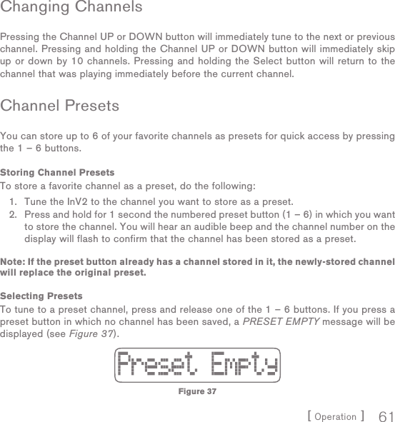 [ Operation ] 61Changing ChannelsPressing the Channel UP or DOWN button will immediately tune to the next or previous channel. Pressing and holding the Channel UP or DOWN button will immediately skip up or down by 10 channels. Pressing and holding the Select button will return to the channel that was playing immediately before the current channel.Channel PresetsYou can store up to 6 of your favorite channels as presets for quick access by pressing the 1 – 6 buttons.Storing Channel PresetsTo store a favorite channel as a preset, do the following:Tune the InV2 to the channel you want to store as a preset. Press and hold for 1 second the numbered preset button (1 – 6) in which you want to store the channel. You will hear an audible beep and the channel number on the display will flash to confirm that the channel has been stored as a preset.Note: If the preset button already has a channel stored in it, the newly-stored channel will replace the original preset.Selecting PresetsTo tune to a preset channel, press and release one of the 1 – 6 buttons. If you press a preset button in which no channel has been saved, a PRESET EMPTY message will be displayed (see Figure 37).1.2.Figure 37