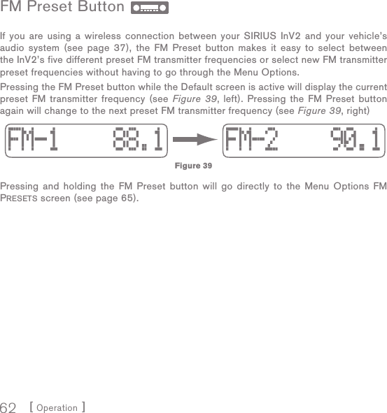 [ Operation ]62FM Preset Button If you are using a wireless connection between your SIRIUS InV2 and your vehicle’s audio system (see page 37), the FM Preset button makes it easy to select between the InV2’s five different preset FM transmitter frequencies or select new FM transmitter preset frequencies without having to go through the Menu Options.Pressing the FM Preset button while the Default screen is active will display the current preset FM transmitter frequency (see Figure 39, left). Pressing the FM Preset button again will change to the next preset FM transmitter frequency (see Figure 39, right)Pressing and holding the FM Preset button will go directly to the Menu Options FM PRESETS screen (see page 65). Figure 39