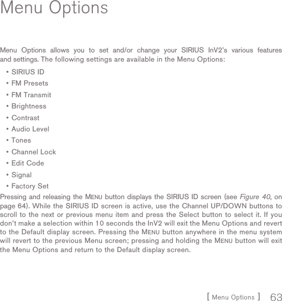 [ Menu Options ] 63Menu OptionsMenu Options allows you to set and/or change your SIRIUS InV2’s various features and settings. The following settings are available in the Menu Options:SIRIUS IDFM PresetsFM TransmitBrightnessContrastAudio LevelTonesChannel LockEdit CodeSignalFactory SetPressing and releasing the MENU button displays the SIRIUS ID screen (see Figure 40, on page 64). While the SIRIUS ID screen is active, use the Channel UP/DOWN buttons to scroll to the next or previous menu item and press the Select button to select it. If you don’t make a selection within 10 seconds the InV2 will exit the Menu Options and revert to the Default display screen. Pressing the MENU button anywhere in the menu system will revert to the previous Menu screen; pressing and holding the MENU button will exit the Menu Options and return to the Default display screen.•••••••••••