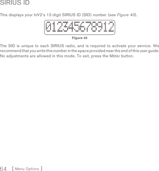 [ Menu Options ]64SIRIUS IDThis displays your InV2’s 12-digit SIRIUS ID (SID) number (see Figure 40). The SID is unique to each SIRIUS radio, and is required to activate your service. We recommend that you write this number in the space provided near the end of this user guide.No adjustments are allowed in this mode. To exit, press the MENU button.Figure 40