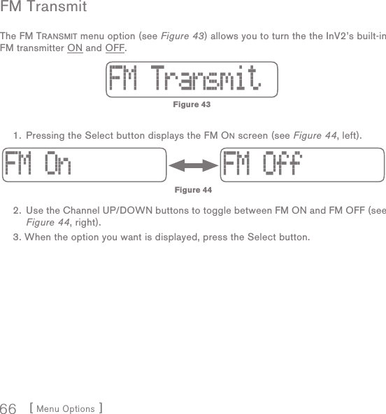 [ Menu Options ]66FM  TransmitThe FM TRANSMIT menu option (see Figure 43) allows you to turn the the InV2’s built-in FM transmitter ON and OFF.    1.  Pressing the Select button displays the FM ON screen (see Figure 44, left). 2.  Use the Channel UP/DOWN buttons to toggle between FM ON and FM OFF (see Figure 44, right). 3.  When the option you want is displayed, press the Select button.  Figure 44Figure 43