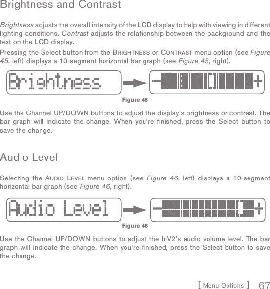 [ Menu Options ] 67Brightness and ContrastBrightness adjusts the overall intensity of the LCD display to help with viewing in different lighting conditions. Contrast adjusts the relationship between the background and the text on the LCD display. Pressing the Select button from the BRIGHTNESS or CONTRAST menu option (see Figure 45, left) displays a 10-segment horizontal bar graph (see Figure 45, right). Use the Channel UP/DOWN buttons to adjust the display’s brightness or contrast. The bar graph will indicate the change. When you’re finished, press the Select button to save the change.Audio LevelSelecting the AUDIO LEVEL menu option (see Figure 46, left) displays a 10-segment horizontal bar graph (see Figure 46, right). Use the Channel UP/DOWN buttons to adjust the InV2’s audio volume level. The bar graph will indicate the change. When you’re finished, press the Select button to save the change.Figure 45Figure 46