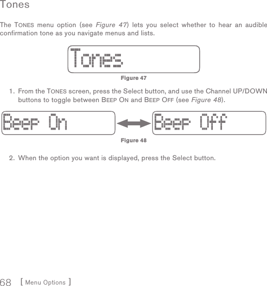 [ Menu Options ]68TonesThe TONES menu option (see Figure 47) lets you select whether to hear an audible confirmation tone as you navigate menus and lists.  1.  From the TONES screen, press the Select button, and use the Channel UP/DOWN buttons to toggle between BEEP ON and BEEP OFF (see Figure 48).  2.  When the option you want is displayed, press the Select button.  Figure 47Figure 48