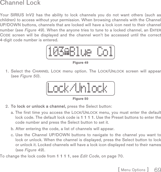 [ Menu Options ] 69Channel  LockYour SIRIUS InV2 has the ability to lock channels you do not want others (such as children) to access without your permission. When browsing channels with the Channel UP/DOWN buttons, channels that are locked will have a lock icon next to their channel number (see Figure 49). When the anyone tries to tune to a locked channel, an ENTER CODE screen will be displayed and the channel won’t be accessed until the correct 4-digit code number is entered. 1.  Select the CHANNEL LOCK menu option. The LOCK/UNLOCK screen will appear (see Figure 50).  2. To lock or unlock a channel, press the Select button:   a.  The first time you access the LOCK/UNLOCK menu, you must enter the default lock code. The default lock code is 1 1 1 1. Use the Preset buttons to enter the code number and press the Select button to set it.  b.  After entering the code, a list of channels will appear.   c.  Use the Channel UP/DOWN buttons to navigate to the channel you want to lock or unlock. When the channel is displayed, press the Select button to lock or unlock it. Locked channels will have a lock icon displayed next to their names (see Figure 49).To change the lock code from 1 1 1 1, see Edit Code, on page 70.Figure 49Figure 50