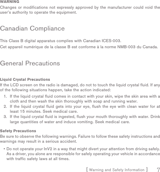 [ Warning and Safety Information ] 7WARNINGChanges or modifications not expressly approved by the manufacturer could void the user’s authority to operate the equipment.Canadian ComplianceThis Class B digital apparatus complies with Canadian ICES-003.Cet appareil numérique de la classe B est conforme à la norme NMB-003 du Canada.General PrecautionsLiquid Crystal PrecautionsIf the LCD screen on the radio is damaged, do not to touch the liquid crystal fluid. If any of the following situations happen, take the action indicated:If the liquid crystal fluid comes in contact with your skin, wipe the skin area with a cloth and then wash the skin thoroughly with soap and running water.If the liquid crystal fluid gets into your eye, flush the eye with clean water for at least 15 minutes. Seek medical care.If the liquid crystal fluid is ingested, flush your mouth thoroughly with water. Drink large quantities of water and induce vomiting. Seek medical care.Safety PrecautionsBe sure to observe the following warnings. Failure to follow these safety instructions and warnings may result in a serious accident.Do not operate your InV2 in a way that might divert your attention from driving safely. As a driver, you alone are responsible for safely operating your vehicle in accordance with traffic safety laws at all times.1.2.3.•