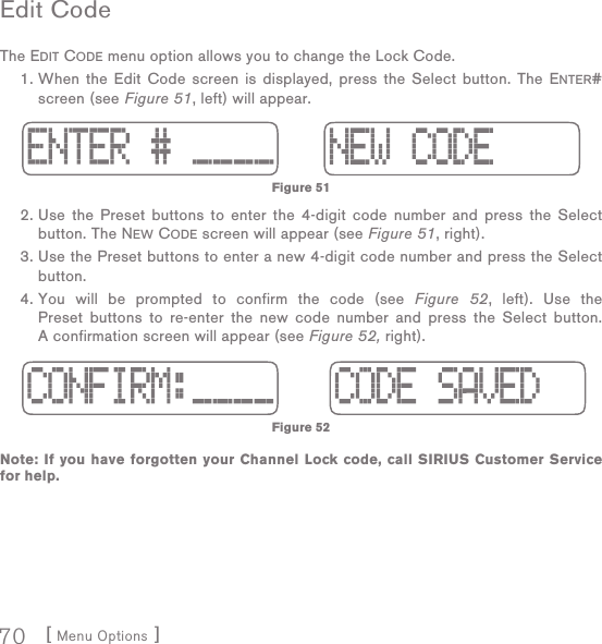 [ Menu Options ]70Edit CodeThe EDIT CODE menu option allows you to change the Lock Code.  1.  When the Edit Code screen is displayed, press the Select button. The ENTER# screen (see Figure 51, left) will appear. 2.  Use the Preset buttons to enter the 4-digit code number and press the Select button. The NEW CODE screen will appear (see Figure 51, right).  3.  Use the Preset buttons to enter a new 4-digit code number and press the Select button.  4.  You will be prompted to confirm the code (see Figure 52, left). Use the Preset buttons to re-enter the new code number and press the Select button. A confirmation screen will appear (see Figure 52, right).Note: If you have forgotten your Channel Lock code, call SIRIUS Customer Service for help.Figure 51Figure 52