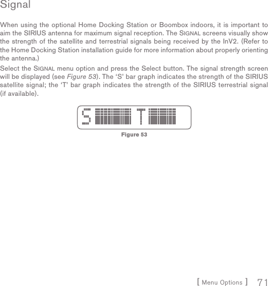 [ Menu Options ] 71SignalWhen using the optional Home Docking Station or Boombox indoors, it is important to aim the SIRIUS antenna for maximum signal reception. The SIGNAL screens visually show the strength of the satellite and terrestrial signals being received by the InV2. (Refer to the Home Docking Station installation guide for more information about properly orienting the antenna.)Select the SIGNAL menu option and press the Select button. The signal strength screen will be displayed (see Figure 53). The ‘S’ bar graph indicates the strength of the SIRIUS satellite signal; the ‘T’ bar graph indicates the strength of the SIRIUS terrestrial signal (if available).Figure 53