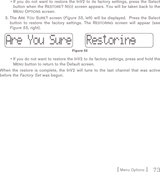 [ Menu Options ] 73  •  If you do not want to restore the InV2 to its factory settings, press the Select button when the RESTORE? N(O) screen appears. You will be taken back to the MENU OPTIONS screen. 3.  The ARE YOU SURE? screen (Figure 55, left) will be displayed.  Press the Select button to restore the factory settings. The RESTORING screen will appear (see Figure 55, right).  •  If you do not want to restore the InV2 to its factory settings, press and hold the MENU button to return to the Default screen.When the restore is complete, the InV2 will tune to the last channel that was active before the Factory Set was begun.Figure 55