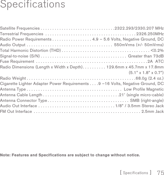 [ Specifications ] 75SpecificationsSatellite Frequencies . . . . . . . . . . . . . . . . . . . . . . . . . . . . . . . .2322.293/2330.207 MHzTerrestrial Frequencies  . . . . . . . . . . . . . . . . . . . . . . . . . . . . . . . . . . . . . . . 2326.250MHzRadio Power Requirements . . . . . . . . . . . . . . . . . 4.9 – 5.6 Volts, Negative Ground, DCAudio Output  . . . . . . . . . . . . . . . . . . . . . . . . . . . . . . . . . . . . .  550mVrms (+/- 50mVrms) Total Harmonic Distortion (THD) . . . . . . . . . . . . . . . . . . . . . . . . . . . . . . . . . . . . . . &lt;0.2%Signal-to-noise (S/N) . . . . . . . . . . . . . . . . . . . . . . . . . . . . . . . . . . . . .  Greater than 73dBFuse Requirement  . . . . . . . . . . . . . . . . . . . . . . . . . . . . . . . . . . . . . . . . . . . . . . . .2A  ATCRadio Dimensions (Length x Width x Depth). . . . . . . . . . 129.6mm x 45.7mm x 17.8mm  (5.1” x 1.8” x 0.7”)Radio Weight . . . . . . . . . . . . . . . . . . . . . . . . . . . . . . . . . . . . . . . . . . . . . . .68.0g (2.4 oz.)Cigarette Lighter Adapter Power Requirements . . . .9 –16 Volts, Negative Ground, DCAntenna Type . . . . . . . . . . . . . . . . . . . . . . . . . . . . . . . . . . . . . . . . .  Low Profile MagneticAntenna Cable Length . . . . . . . . . . . . . . . . . . . . . . . . . . . . . . . . .21’ (single micro-cable)Antenna Connector Type . . . . . . . . . . . . . . . . . . . . . . . . . . . . . . . . . . .  SMB (right-angle)Audio Out Interface  . . . . . . . . . . . . . . . . . . . . . . . . . . . . . . . . . 1/8” / 3.5mm Stereo JackFM Out Interface  . . . . . . . . . . . . . . . . . . . . . . . . . . . . . . . . . . . . . . . . . . . . . . 2.5mm JackNote: Features and Specifications are subject to change without notice.