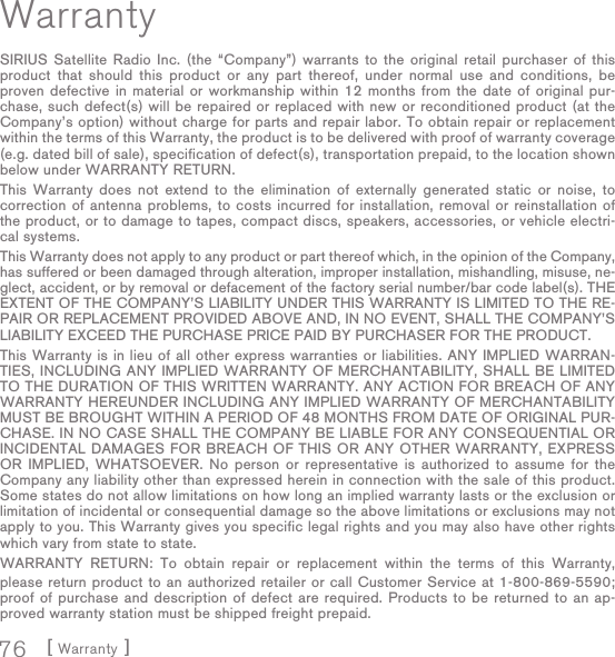[ Warranty ]76WarrantySIRIUS Satellite Radio Inc. (the “Company”) warrants to the original retail purchaser of this product that should this product or any part thereof, under normal use and conditions, be proven defective in material or workmanship within 12 months from the date of original pur-chase, such defect(s) will be repaired or replaced with new or reconditioned product (at the Company’s option) without charge for parts and repair labor. To obtain repair or replacement within the terms of this Warranty, the product is to be delivered with proof of warranty coverage (e.g. dated bill of sale), specification of defect(s), transportation prepaid, to the location shown below under WARRANTY RETURN. This Warranty does not extend to the elimination of externally generated static or noise, to correction of antenna problems, to costs incurred for installation, removal or reinstallation of the product, or to damage to tapes, compact discs, speakers, accessories, or vehicle electri-cal systems. This Warranty does not apply to any product or part thereof which, in the opinion of the Company, has suffered or been damaged through alteration, improper installation, mishandling, misuse, ne-glect, accident, or by removal or defacement of the factory serial number/bar code label(s). THE EXTENT OF THE COMPANY’S LIABILITY UNDER THIS WARRANTY IS LIMITED TO THE RE-PAIR OR REPLACEMENT PROVIDED ABOVE AND, IN NO EVENT, SHALL THE COMPANY’S LIABILITY EXCEED THE PURCHASE PRICE PAID BY PURCHASER FOR THE PRODUCT. This Warranty is in lieu of all other express warranties or liabilities. ANY IMPLIED WARRAN-TIES, INCLUDING ANY IMPLIED WARRANTY OF MERCHANTABILITY, SHALL BE LIMITED TO THE DURATION OF THIS WRITTEN WARRANTY. ANY ACTION FOR BREACH OF ANY WARRANTY HEREUNDER INCLUDING ANY IMPLIED WARRANTY OF MERCHANTABILITY MUST BE BROUGHT WITHIN A PERIOD OF 48 MONTHS FROM DATE OF ORIGINAL PUR-CHASE. IN NO CASE SHALL THE COMPANY BE LIABLE FOR ANY CONSEQUENTIAL OR INCIDENTAL DAMAGES FOR BREACH OF THIS OR ANY OTHER WARRANTY, EXPRESS OR IMPLIED, WHATSOEVER. No person or representative is authorized to assume for the Company any liability other than expressed herein in connection with the sale of this product. Some states do not allow limitations on how long an implied warranty lasts or the exclusion or limitation of incidental or consequential damage so the above limitations or exclusions may not apply to you. This Warranty gives you specific legal rights and you may also have other rights which vary from state to state.WARRANTY RETURN: To obtain repair or replacement within the terms of this Warranty, please return product to an authorized retailer or call Customer Service at 1-800-869-5590; proof of purchase and description of defect are required. Products to be returned to an ap-proved warranty station must be shipped freight prepaid.