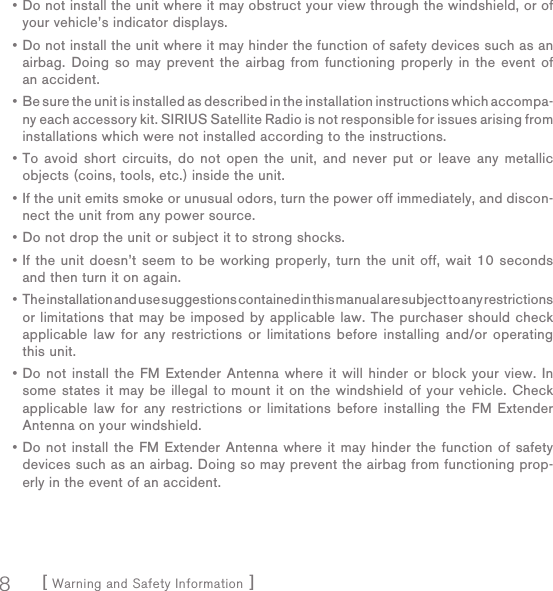 [ Warning and Safety Information ]8Do not install the unit where it may obstruct your view through the windshield, or of your vehicle’s indicator displays.Do not install the unit where it may hinder the function of safety devices such as an airbag. Doing so may prevent the airbag from functioning properly in the event of an accident.Be sure the unit is installed as described in the installation instructions which accompa-ny each accessory kit. SIRIUS Satellite Radio is not responsible for issues arising from installations which were not installed according to the instructions.To avoid short circuits, do not open the unit, and never put or leave any metallic objects (coins, tools, etc.) inside the unit.If the unit emits smoke or unusual odors, turn the power off immediately, and discon-nect the unit from any power source.Do not drop the unit or subject it to strong shocks.If the unit doesn’t seem to be working properly, turn the unit off, wait 10 seconds and then turn it on again.The installation and use suggestions contained in this manual are subject to any restrictions or limitations that may be imposed by applicable law. The purchaser should check applicable law for any restrictions or limitations before installing and/or operating this unit.Do not install the FM Extender Antenna where it will hinder or block your view. In some states it may be illegal to mount it on the windshield of your vehicle. Check applicable law for any restrictions or limitations before installing the FM Extender Antenna on your windshield.Do not install the FM Extender Antenna where it may hinder the function of safety devices such as an airbag. Doing so may prevent the airbag from functioning prop-erly in the event of an accident.••••••••••