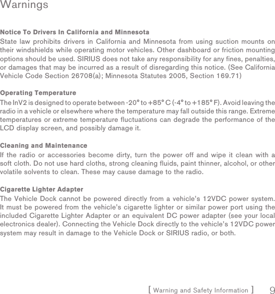 [ Warning and Safety Information ] 9WarningsNotice To Drivers In California and MinnesotaState law prohibits drivers in California and Minnesota from using suction mounts on their windshields while operating motor vehicles. Other dashboard or friction mounting options should be used. SIRIUS does not take any responsibility for any fines, penalties, or damages that may be incurred as a result of disregarding this notice. (See California Vehicle Code Section 26708(a); Minnesota Statutes 2005, Section 169.71) Operating TemperatureThe InV2 is designed to operate between -20° to +85° C (-4° to +185° F). Avoid leaving the radio in a vehicle or elsewhere where the temperature may fall outside this range. Extreme temperatures or extreme temperature fluctuations can degrade the performance of the LCD display screen, and possibly damage it.Cleaning and MaintenanceIf the radio or accessories become dirty, turn the power off and wipe it clean with a soft cloth. Do not use hard cloths, strong cleaning fluids, paint thinner, alcohol, or other volatile solvents to clean. These may cause damage to the radio.Cigarette Lighter AdapterThe Vehicle Dock cannot be powered directly from a vehicle’s 12VDC power system. It must be powered from the vehicle’s cigarette lighter or similar power port using the included Cigarette Lighter Adapter or an equivalent DC power adapter (see your local electronics dealer). Connecting the Vehicle Dock directly to the vehicle’s 12VDC power system may result in damage to the Vehicle Dock or SIRIUS radio, or both.