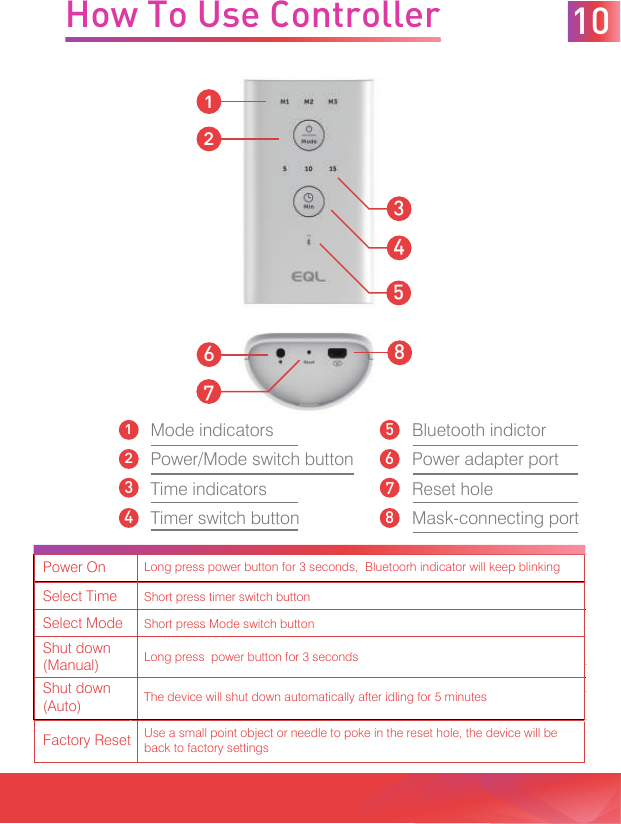 Mode indicatorsPower/Mode switch buttonTime indicatorsTimer switch buttonBluetooth indictorPower adapter portReset holeMask-connecting portHow To Use Controller345126871015263487Power OnLong press power button for 3 seconds,  Bluetoorh indicator will keep blinkingSelect TimeShort press timer switch buttonSelect ModeShort press Mode switch buttonShut down (Manual)Long press  power button for 3 secondsShut down (Auto)The device will shut down automatically after idling for 5 minutesFactory ResetUse a small point object or needle to poke in the reset hole, the device will be back to factory settings