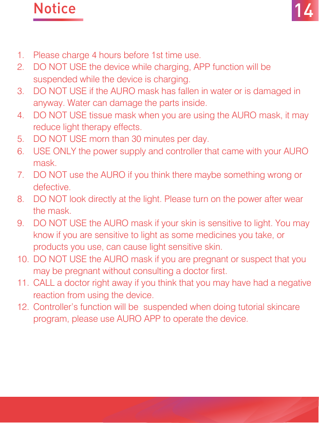 NoticePlease charge 4 hours before 1st time use.DO NOT USE the device while charging, APP function will be suspended while the device is charging.DO NOT USE if the AURO mask has fallen in water or is damaged in anyway. Water can damage the parts inside. DO NOT USE tissue mask when you are using the AURO mask, it may reduce light therapy effects.DO NOT USE morn than 30 minutes per day.USE ONLY the power supply and controller that came with your AURO mask.DO NOT use the AURO if you think there maybe something wrong or defective.DO NOT look directly at the light. Please turn on the power after wear the mask.DO NOT USE the AURO mask if your skin is sensitive to light. You may know if you are sensitive to light as some medicines you take, or products you use, can cause light sensitive skin.DO NOT USE the AURO mask if you are pregnant or suspect that you may be pregnant without consulting a doctor first. CALL a doctor right away if you think that you may have had a negative reaction from using the device.Controller’s function will be  suspended when doing tutorial skincare program, please use AURO APP to operate the device.  1.2.3.4.5.6.7.8.9.10.11.12.14