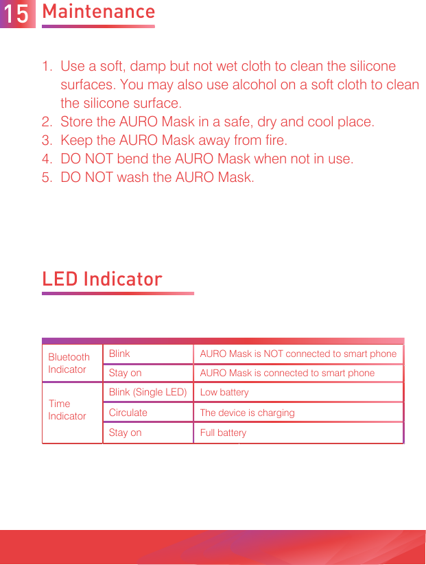 Maintenance1.  Use a soft, damp but not wet cloth to clean the silicone     surfaces. You may also use alcohol on a soft cloth to clean     the silicone surface. 2.  Store the AURO Mask in a safe, dry and cool place.3.  Keep the AURO Mask away from fire.4.  DO NOT bend the AURO Mask when not in use. 5.  DO NOT wash the AURO Mask.LED Indicator15BlinkAURO Mask is NOT connected to smart phoneStay onAURO Mask is connected to smart phoneBlink (Single LED)Low batteryCirculateThe device is chargingStay onFull batteryBluetoothIndicatorTime Indicator