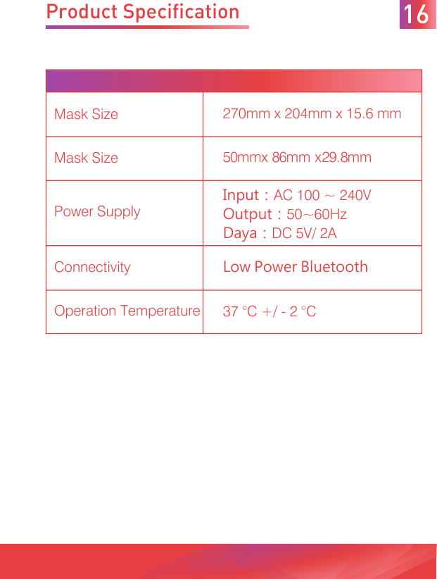 Product Specification 16Mask Size 270mm x 204mm x 15.6 mmMask Size 50mmx 86mm x29.8mmPower SupplyInput：AC 100 ~ 240VOutput：50~60HzDaya：DC 5V/ 2AConnectivity Low Power BluetoothOperation Temperature 37 °C +/ - 2 °C