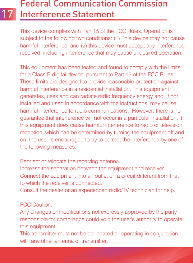 Federal Communication Commission Interference StatementThis device complies with Part 15 of the FCC Rules. Operation is subject to the following two conditions: (1) This device may not cause harmful interference, and (2) this device must accept any interference received, including interference that may cause undesired operation.This equipment has been tested and found to comply with the limits for a Class B digital device, pursuant to Part 15 of the FCC Rules.  These limits are designed to provide reasonable protection against harmful interference in a residential installation. This equipment generates, uses and can radiate radio frequency energy and, if not installed and used in accordance with the instructions, may cause harmful interference to radio communications.  However, there is no guarantee that interference will not occur in a particular installation.  If this equipment does cause harmful interference to radio or television reception, which can be determined by turning the equipment off and on, the user is encouraged to try to correct the interference by one of the following measures:Reorient or relocate the receiving antenna.Increase the separation between the equipment and receiver.Connect the equipment into an outlet on a circuit different from thatto which the receiver is connected.Consult the dealer or an experienced radio/TV technician for help.FCC Caution:Any changes or modifications not expressly approved by the party responsible for compliance could void the user&apos;s authority to operate this equipment.This transmitter must not be co-located or operating in conjunction with any other antenna or transmitter.17